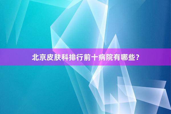 北京皮肤科排行前十病院有哪些？